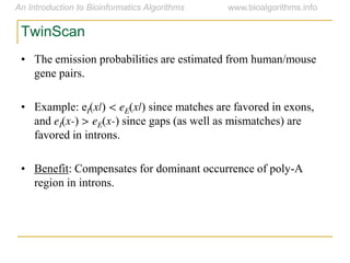 TwinScan
• The emission probabilities are estimated from human/mouse
gene pairs.
• Example: eI(x|) < eE(x|) since matches are favored in exons,
and eI(x-) > eE(x-) since gaps (as well as mismatches) are
favored in introns.
• Benefit: Compensates for dominant occurrence of poly-A
region in introns.
 