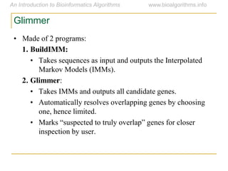 Glimmer
• Made of 2 programs:
1. BuildIMM:
• Takes sequences as input and outputs the Interpolated
Markov Models (IMMs).
2. Glimmer:
• Takes IMMs and outputs all candidate genes.
• Automatically resolves overlapping genes by choosing
one, hence limited.
• Marks  “suspected  to  truly  overlap”  genes  for  closer  
inspection by user.
 
