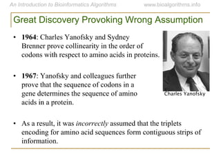 Great Discovery Provoking Wrong Assumption
• 1964: Charles Yanofsky and Sydney
Brenner prove collinearity in the order of
codons with respect to amino acids in proteins.
• 1967: Yanofsky and colleagues further
prove that the sequence of codons in a
gene determines the sequence of amino
acids in a protein.
• As a result, it was incorrectly assumed that the triplets
encoding for amino acid sequences form contiguous strips of
information.
Charles Yanofsky
 