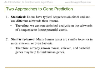 Two Approaches to Gene Prediction
1. Statistical: Exons have typical sequences on either end and
use different subwords than introns.
• Therefore, we can run statistical analysis on the subwords
of a sequence to locate potential exons.
2. Similarity-based: Many human genes are similar to genes in
mice, chicken, or even bacteria.
• Therefore, already known mouse, chicken, and bacterial
genes may help to find human genes.
 