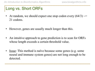 Long vs. Short ORFs
• At random, we should expect one stop codon every (64/3) ~=
21 codons.
• However, genes are usually much longer than this.
• An intuitive approach to gene prediction is to scan for ORFs
whose length exceeds a certain threshold value.
• Issue: This method is naïve because some genes (e.g. some
neural and immune system genes) are not long enough to be
detected.
 