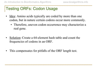 Testing ORFs: Codon Usage
• Idea: Amino acids typically are coded by more than one
codon, but in nature certain codons occur more commonly.
• Therefore, uneven codon occurrence may characterize a
real gene.
• Solution: Create a 64-element hash table and count the
frequencies of codons in an ORF.
• This compensates for pitfalls of the ORF length test.
 