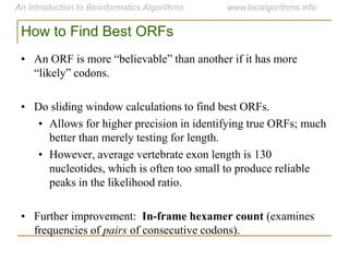 How to Find Best ORFs
• An ORF is more “believable” than another if it has more
“likely” codons.
• Do sliding window calculations to find best ORFs.
• Allows for higher precision in identifying true ORFs; much
better than merely testing for length.
• However, average vertebrate exon length is 130
nucleotides, which is often too small to produce reliable
peaks in the likelihood ratio.
• Further improvement: In-frame hexamer count (examines
frequencies of pairs of consecutive codons).
 