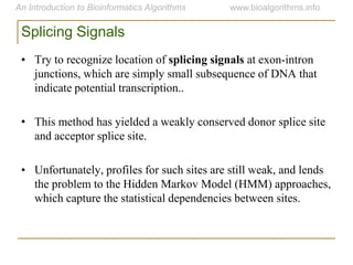 Splicing Signals
• Try to recognize location of splicing signals at exon-intron
junctions, which are simply small subsequence of DNA that
indicate potential transcription..
• This method has yielded a weakly conserved donor splice site
and acceptor splice site.
• Unfortunately, profiles for such sites are still weak, and lends
the problem to the Hidden Markov Model (HMM) approaches,
which capture the statistical dependencies between sites.
 