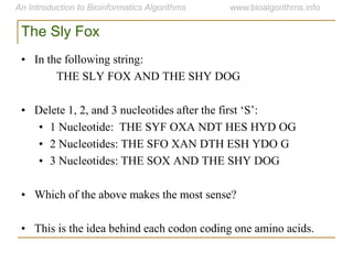 The Sly Fox
• In the following string:
THE SLY FOX AND THE SHY DOG
• Delete 1, 2, and 3 nucleotides after the first „S‟:
• 1 Nucleotide: THE SYF OXA NDT HES HYD OG
• 2 Nucleotides: THE SFO XAN DTH ESH YDO G
• 3 Nucleotides: THE SOX AND THE SHY DOG
• Which of the above makes the most sense?
• This is the idea behind each codon coding one amino acids.
 