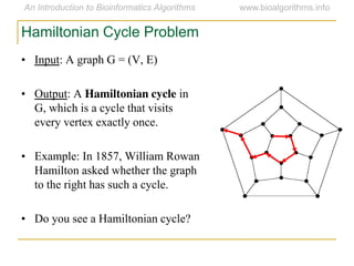 • Input: A graph G = (V, E)
• Output: A Hamiltonian cycle in
G, which is a cycle that visits
every vertex exactly once.
• Example: In 1857, William Rowan
Hamilton asked whether the graph
to the right has such a cycle.
• Do you see a Hamiltonian cycle?
Hamiltonian Cycle Problem
 