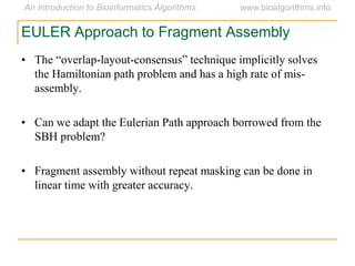 • The  “overlap-layout-consensus”  technique  implicitly  solves  
the Hamiltonian path problem and has a high rate of mis-
assembly.
• Can we adapt the Eulerian Path approach borrowed from the
SBH problem?
• Fragment assembly without repeat masking can be done in
linear time with greater accuracy.
EULER Approach to Fragment Assembly
 