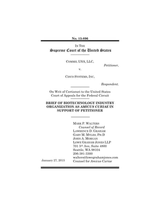 No. 13-896
IN THE
Supreme Court of the United States
COMMIL USA, LLC,
Petitioner,
v.
CISCO SYSTEMS, INC,
Respondent.
On Writ of Certiorari to the United States
Court of Appeals for the Federal Circuit
BRIEF OF BIOTECHNOLOGY INDUSTRY
ORGANIZATION AS AMICUS CURIAE IN
SUPPORT OF PETITIONER
January 27, 2015
MARK P. WALTERS
Counsel of Record
LAWRENCE D. GRAHAM
GARY M. MYLES, PH.D
JOHN A. MORGAN
LOWE GRAHAM JONES LLP
701 5th Ave, Suite 4800
Seattle, WA 98104
206-381-3300
walters@lowegrahamjones.com
Counsel for Amicus Curiae
 