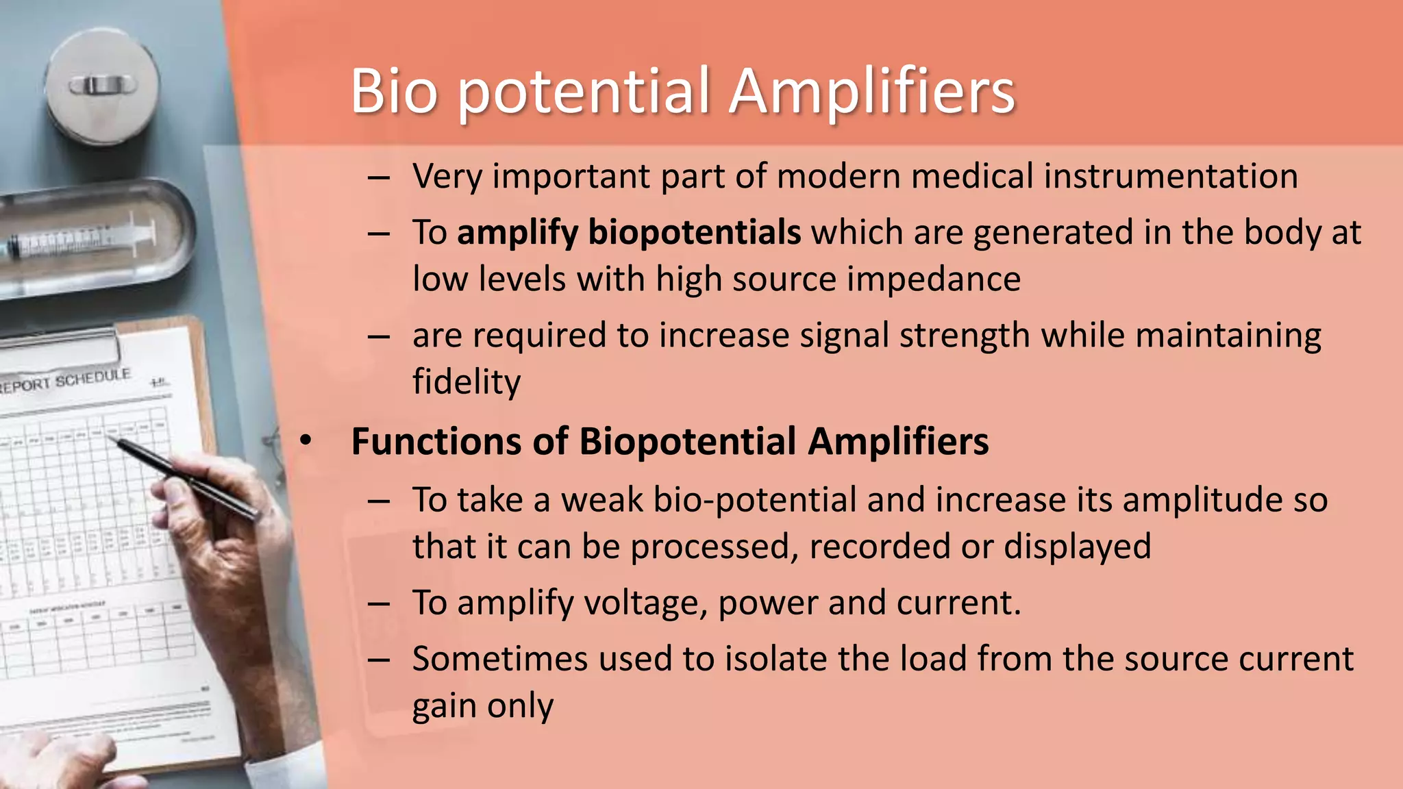 Bio potential Amplifiers
– Very important part of modern medical instrumentation
– To amplify biopotentials which are generated in the body at
low levels with high source impedance
– are required to increase signal strength while maintaining
fidelity
• Functions of Biopotential Amplifiers
– To take a weak bio-potential and increase its amplitude so
that it can be processed, recorded or displayed
– To amplify voltage, power and current.
– Sometimes used to isolate the load from the source current
gain only
 