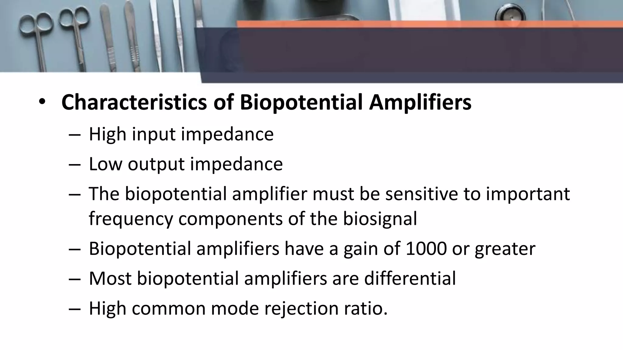• Characteristics of Biopotential Amplifiers
– High input impedance
– Low output impedance
– The biopotential amplifier must be sensitive to important
frequency components of the biosignal
– Biopotential amplifiers have a gain of 1000 or greater
– Most biopotential amplifiers are differential
– High common mode rejection ratio.
 