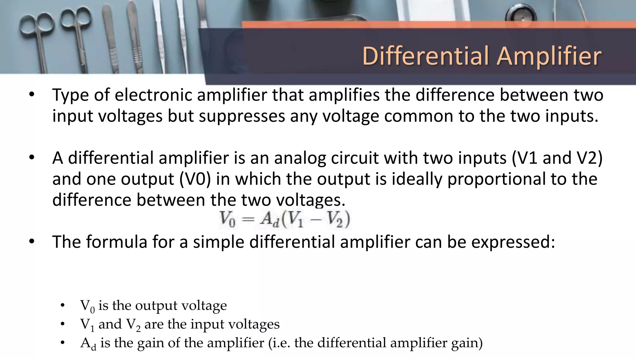 Differential Amplifier
• Type of electronic amplifier that amplifies the difference between two
input voltages but suppresses any voltage common to the two inputs.
• A differential amplifier is an analog circuit with two inputs (V1 and V2)
and one output (V0) in which the output is ideally proportional to the
difference between the two voltages.
• The formula for a simple differential amplifier can be expressed:
• V0 is the output voltage
• V1 and V2 are the input voltages
• Ad is the gain of the amplifier (i.e. the differential amplifier gain)
 