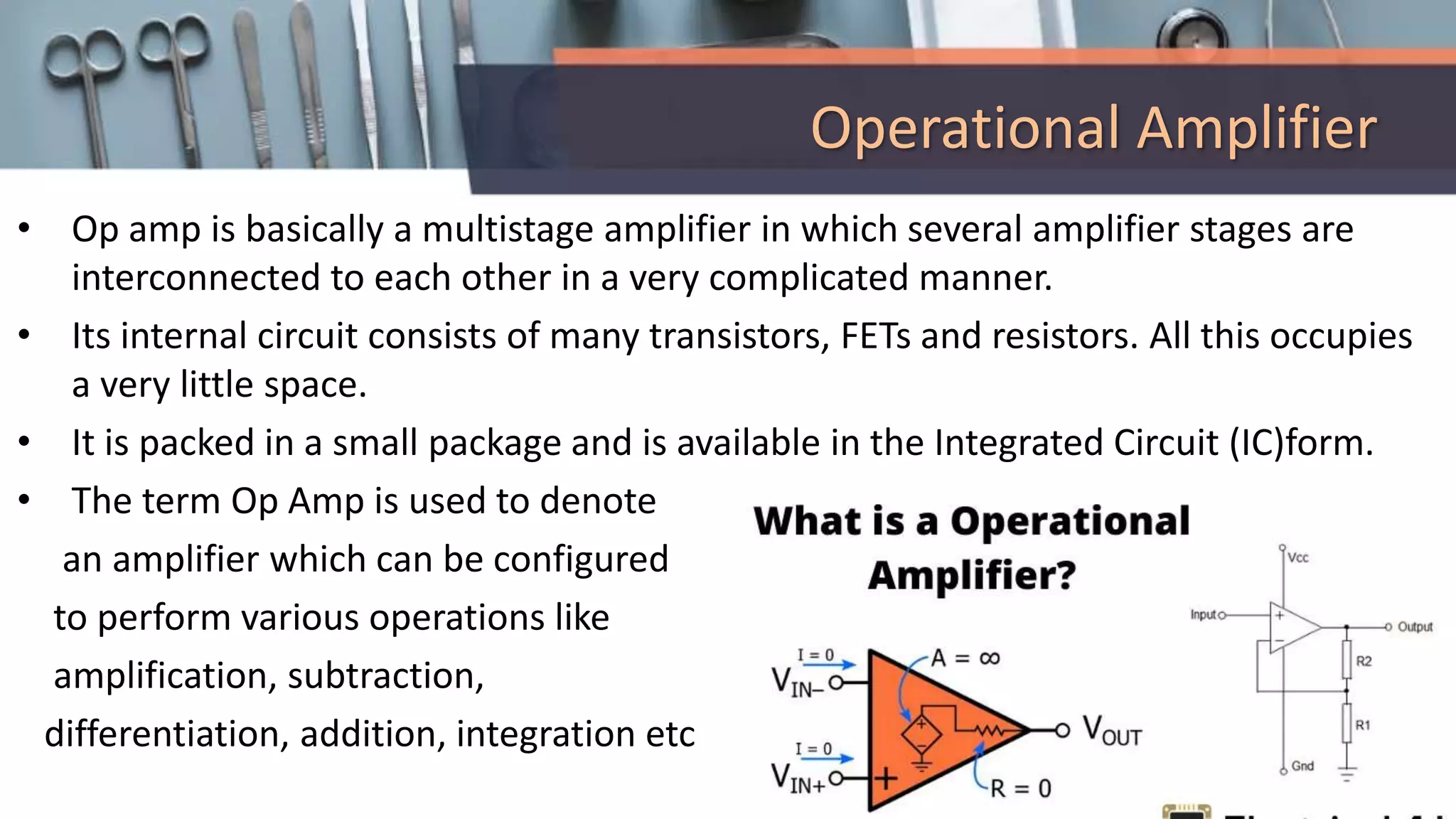 Operational Amplifier
• Op amp is basically a multistage amplifier in which several amplifier stages are
interconnected to each other in a very complicated manner.
• Its internal circuit consists of many transistors, FETs and resistors. All this occupies
a very little space.
• It is packed in a small package and is available in the Integrated Circuit (IC)form.
• The term Op Amp is used to denote
an amplifier which can be configured
to perform various operations like
amplification, subtraction,
differentiation, addition, integration etc
 