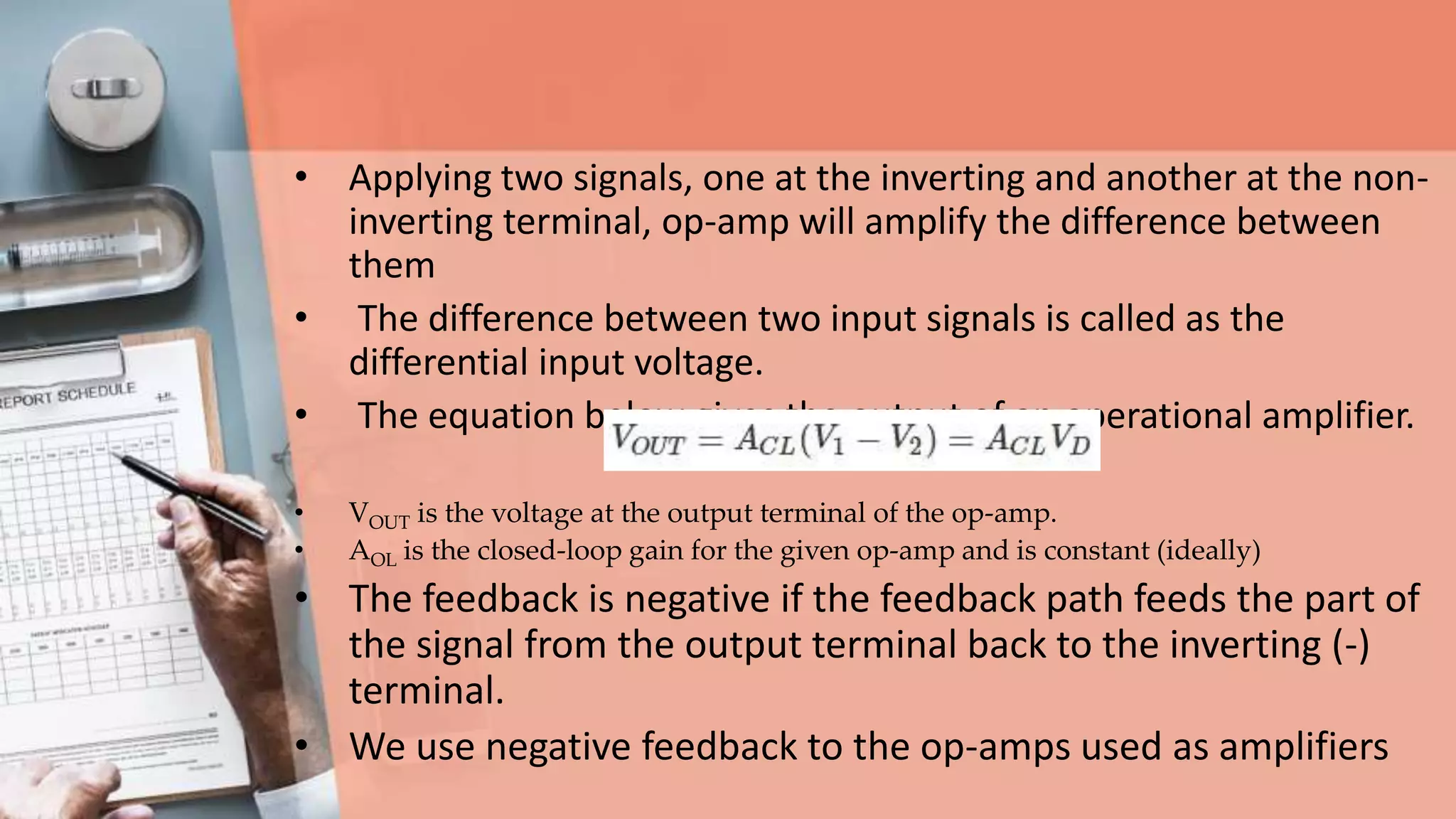 • Applying two signals, one at the inverting and another at the non-
inverting terminal, op-amp will amplify the difference between
them
• The difference between two input signals is called as the
differential input voltage.
• The equation below gives the output of an operational amplifier.
• VOUT is the voltage at the output terminal of the op-amp.
• AOL is the closed-loop gain for the given op-amp and is constant (ideally)
• The feedback is negative if the feedback path feeds the part of
the signal from the output terminal back to the inverting (-)
terminal.
• We use negative feedback to the op-amps used as amplifiers
 