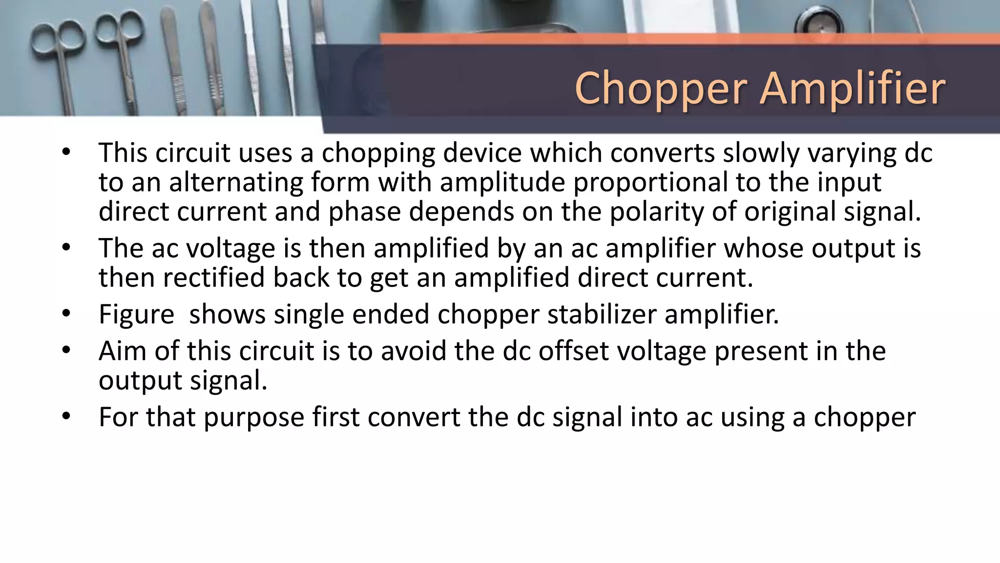 Chopper Amplifier
• This circuit uses a chopping device which converts slowly varying dc
to an alternating form with amplitude proportional to the input
direct current and phase depends on the polarity of original signal.
• The ac voltage is then amplified by an ac amplifier whose output is
then rectified back to get an amplified direct current.
• Figure shows single ended chopper stabilizer amplifier.
• Aim of this circuit is to avoid the dc offset voltage present in the
output signal.
• For that purpose first convert the dc signal into ac using a chopper
 