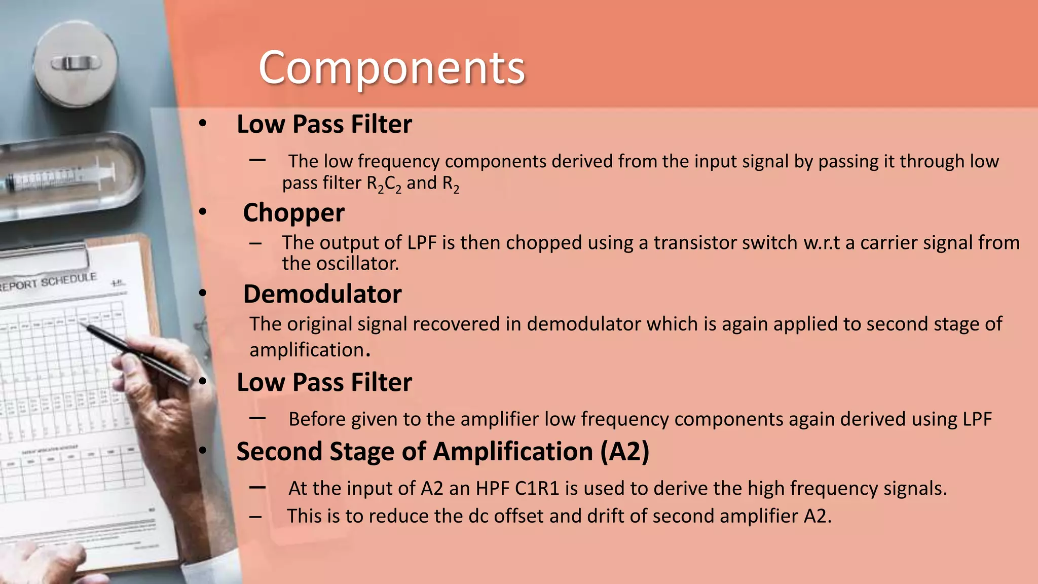 Components
• Low Pass Filter
– The low frequency components derived from the input signal by passing it through low
pass filter R2C2 and R2
• Chopper
– The output of LPF is then chopped using a transistor switch w.r.t a carrier signal from
the oscillator.
• Demodulator
The original signal recovered in demodulator which is again applied to second stage of
amplification.
• Low Pass Filter
– Before given to the amplifier low frequency components again derived using LPF
• Second Stage of Amplification (A2)
– At the input of A2 an HPF C1R1 is used to derive the high frequency signals.
– This is to reduce the dc offset and drift of second amplifier A2.
 