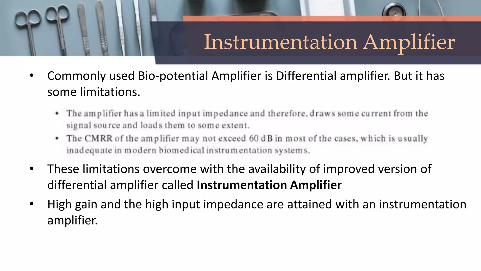 Instrumentation Amplifier
• Commonly used Bio-potential Amplifier is Differential amplifier. But it has
some limitations.
• These limitations overcome with the availability of improved version of
differential amplifier called Instrumentation Amplifier
• High gain and the high input impedance are attained with an instrumentation
amplifier.
 