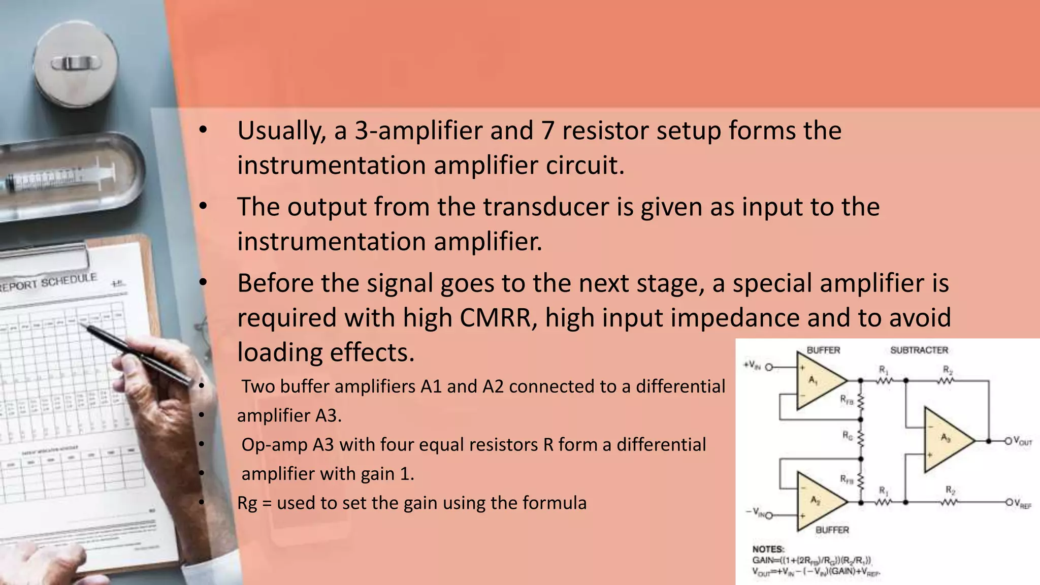 • Usually, a 3-amplifier and 7 resistor setup forms the
instrumentation amplifier circuit.
• The output from the transducer is given as input to the
instrumentation amplifier.
• Before the signal goes to the next stage, a special amplifier is
required with high CMRR, high input impedance and to avoid
loading effects.
• Two buffer amplifiers A1 and A2 connected to a differential
• amplifier A3.
• Op-amp A3 with four equal resistors R form a differential
• amplifier with gain 1.
• Rg = used to set the gain using the formula
 