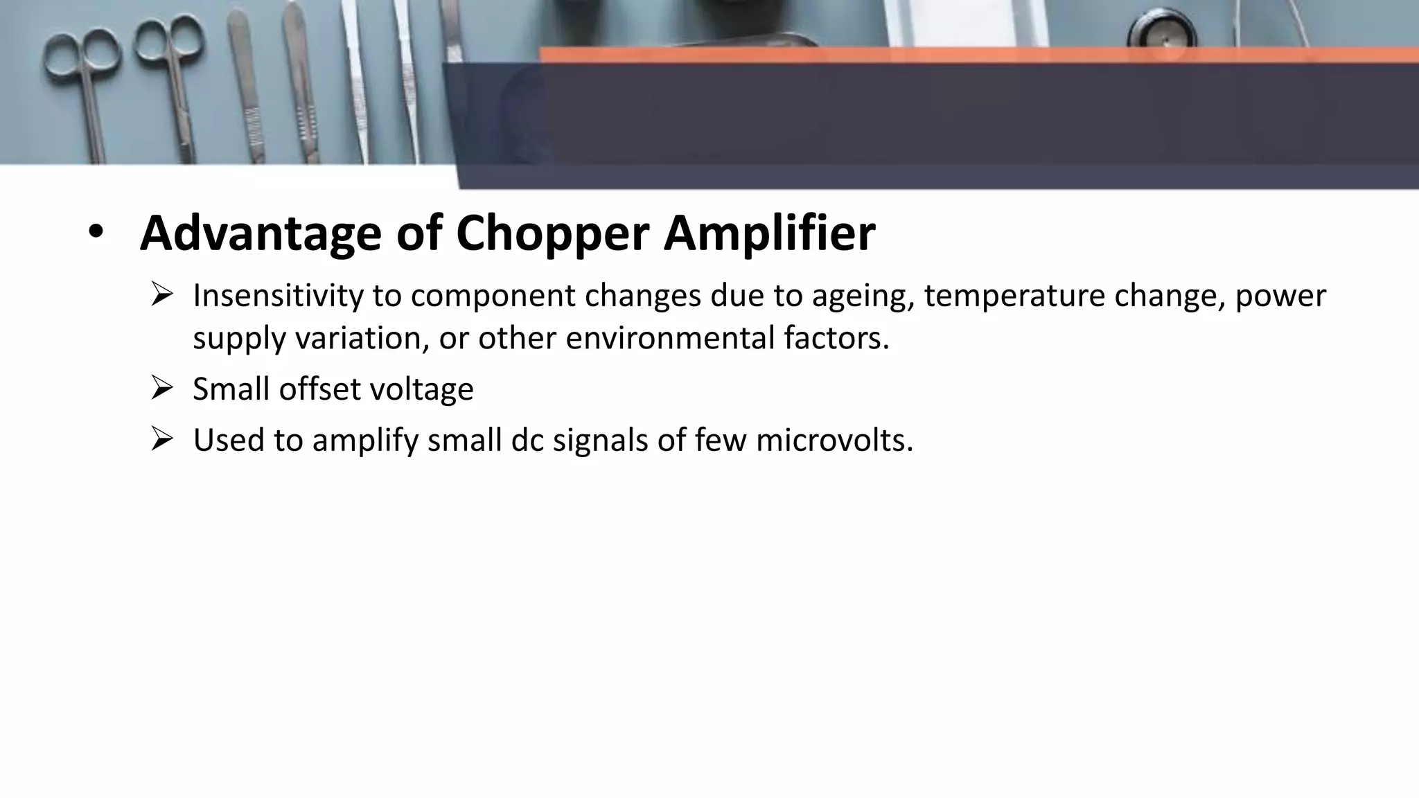 • Advantage of Chopper Amplifier
 Insensitivity to component changes due to ageing, temperature change, power
supply variation, or other environmental factors.
 Small offset voltage
 Used to amplify small dc signals of few microvolts.
 