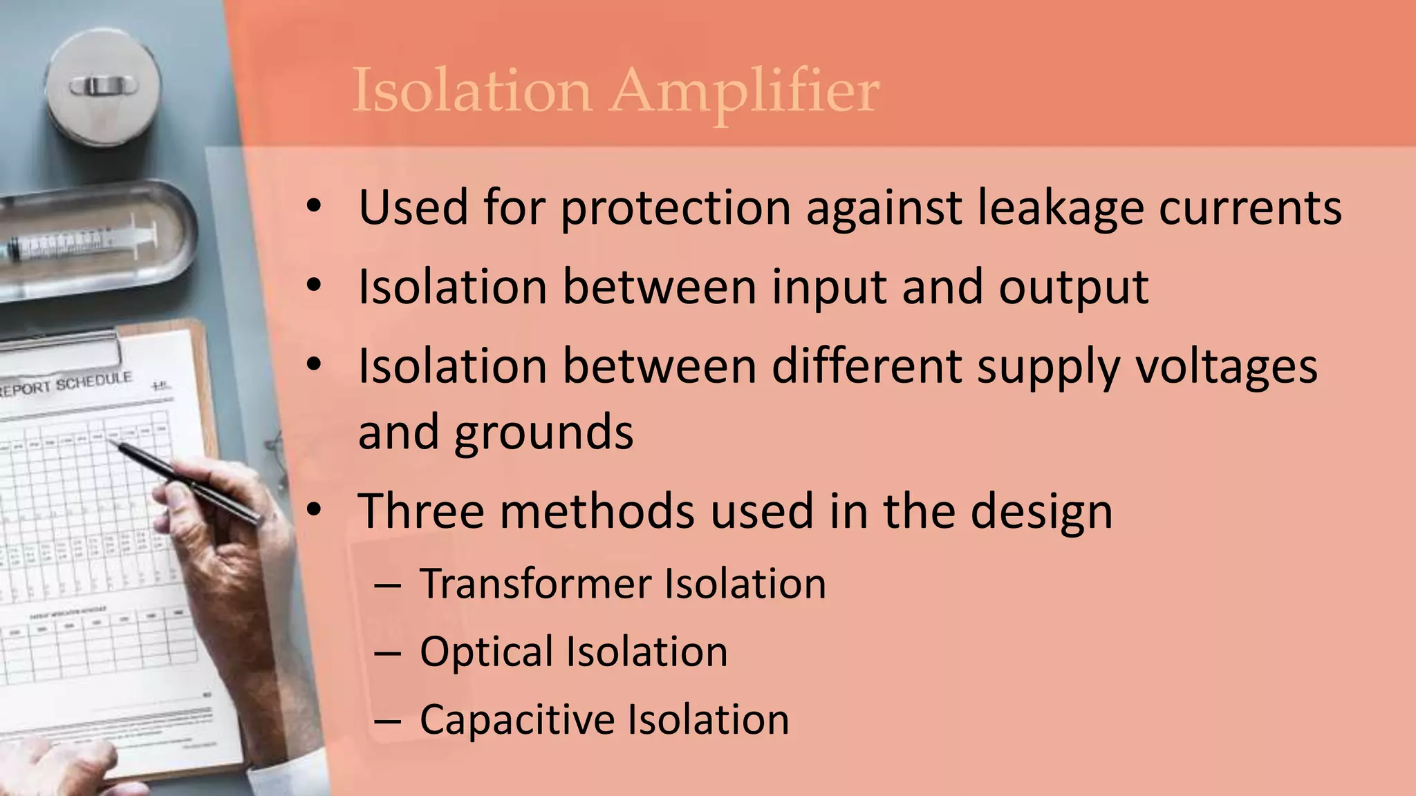 Isolation Amplifier
• Used for protection against leakage currents
• Isolation between input and output
• Isolation between different supply voltages
and grounds
• Three methods used in the design
– Transformer Isolation
– Optical Isolation
– Capacitive Isolation
 