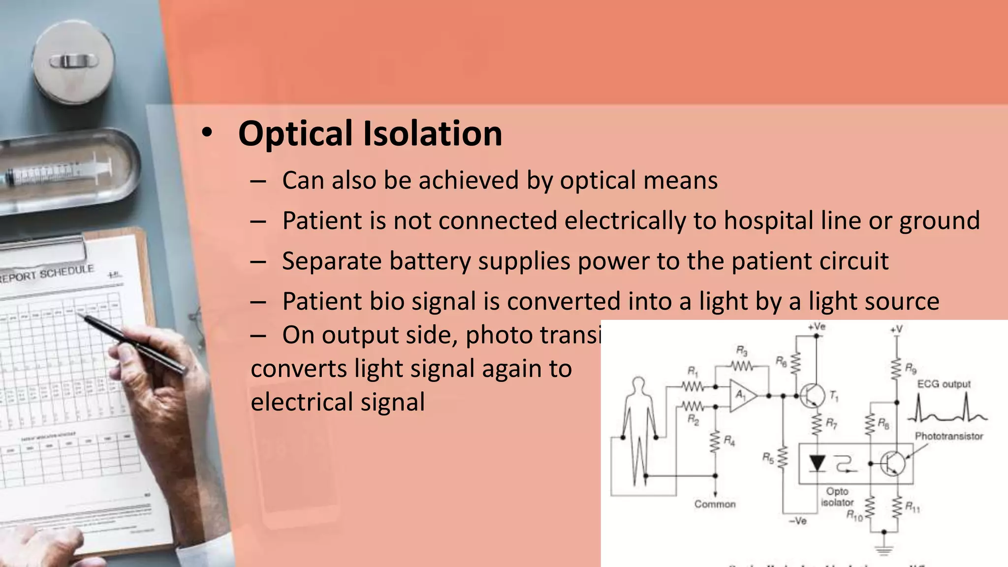 • Optical Isolation
– Can also be achieved by optical means
– Patient is not connected electrically to hospital line or ground
– Separate battery supplies power to the patient circuit
– Patient bio signal is converted into a light by a light source
– On output side, photo transistor
converts light signal again to
electrical signal
 