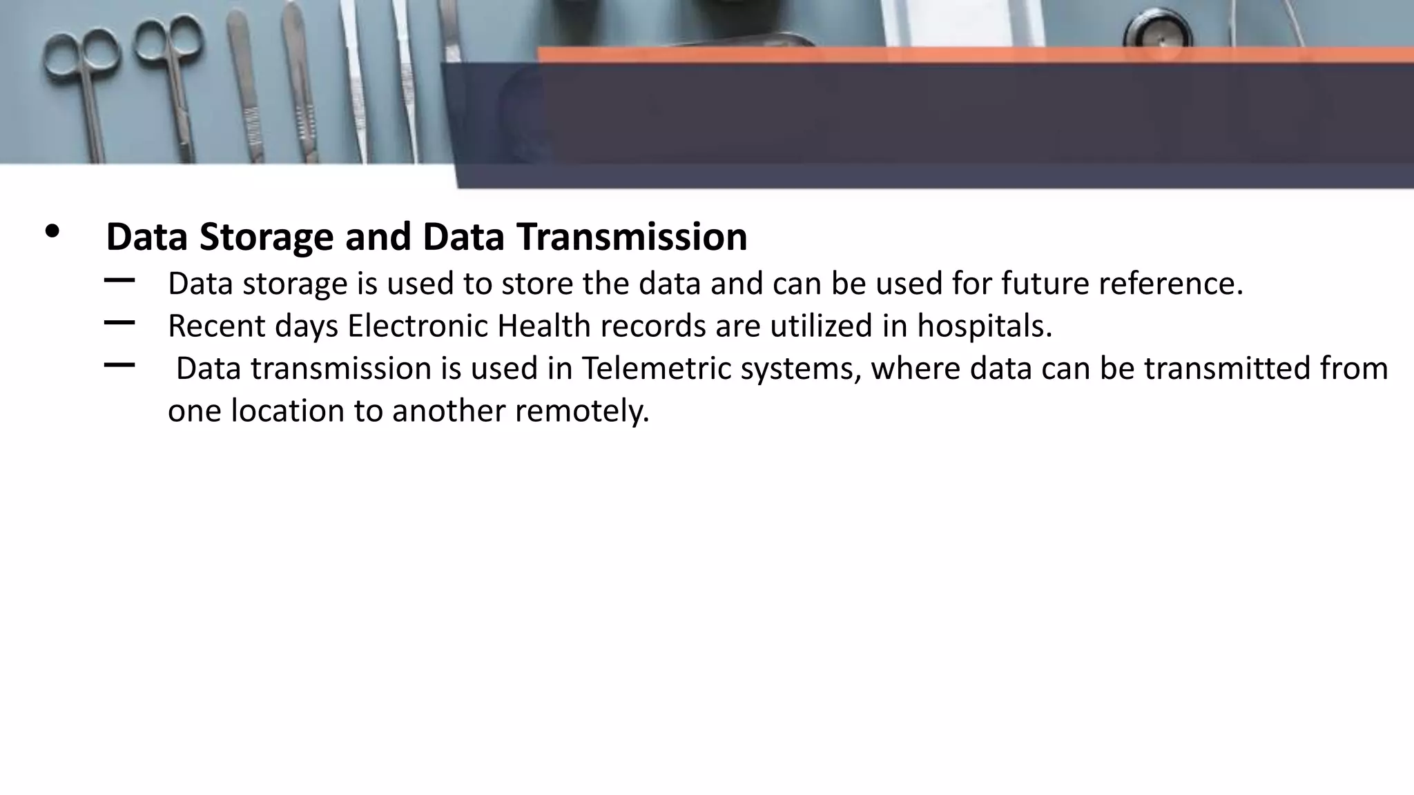 • Data Storage and Data Transmission
– Data storage is used to store the data and can be used for future reference.
– Recent days Electronic Health records are utilized in hospitals.
– Data transmission is used in Telemetric systems, where data can be transmitted from
one location to another remotely.
 