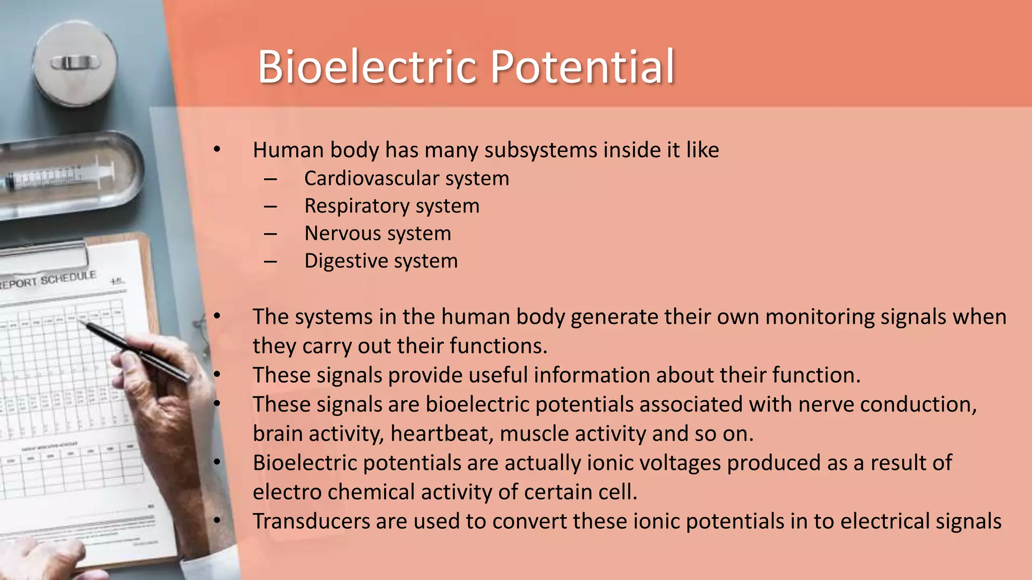 Bioelectric Potential
• Human body has many subsystems inside it like
– Cardiovascular system
– Respiratory system
– Nervous system
– Digestive system
• The systems in the human body generate their own monitoring signals when
they carry out their functions.
• These signals provide useful information about their function.
• These signals are bioelectric potentials associated with nerve conduction,
brain activity, heartbeat, muscle activity and so on.
• Bioelectric potentials are actually ionic voltages produced as a result of
electro chemical activity of certain cell.
• Transducers are used to convert these ionic potentials in to electrical signals
 