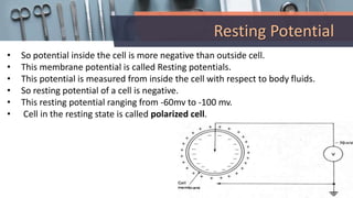 Resting Potential
• So potential inside the cell is more negative than outside cell.
• This membrane potential is called Resting potentials.
• This potential is measured from inside the cell with respect to body fluids.
• So resting potential of a cell is negative.
• This resting potential ranging from -60mv to -100 mv.
• Cell in the resting state is called polarized cell.
 
