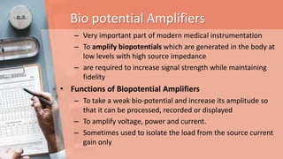 Bio potential Amplifiers
– Very important part of modern medical instrumentation
– To amplify biopotentials which are generated in the body at
low levels with high source impedance
– are required to increase signal strength while maintaining
fidelity
• Functions of Biopotential Amplifiers
– To take a weak bio-potential and increase its amplitude so
that it can be processed, recorded or displayed
– To amplify voltage, power and current.
– Sometimes used to isolate the load from the source current
gain only
 