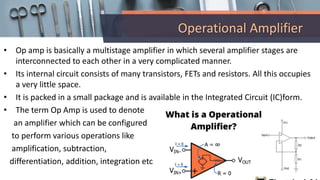 Operational Amplifier
• Op amp is basically a multistage amplifier in which several amplifier stages are
interconnected to each other in a very complicated manner.
• Its internal circuit consists of many transistors, FETs and resistors. All this occupies
a very little space.
• It is packed in a small package and is available in the Integrated Circuit (IC)form.
• The term Op Amp is used to denote
an amplifier which can be configured
to perform various operations like
amplification, subtraction,
differentiation, addition, integration etc
 