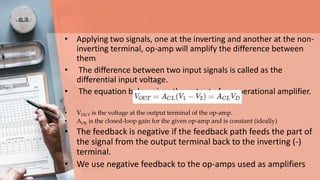 • Applying two signals, one at the inverting and another at the non-
inverting terminal, op-amp will amplify the difference between
them
• The difference between two input signals is called as the
differential input voltage.
• The equation below gives the output of an operational amplifier.
• VOUT is the voltage at the output terminal of the op-amp.
• AOL is the closed-loop gain for the given op-amp and is constant (ideally)
• The feedback is negative if the feedback path feeds the part of
the signal from the output terminal back to the inverting (-)
terminal.
• We use negative feedback to the op-amps used as amplifiers
 