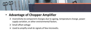 • Advantage of Chopper Amplifier
 Insensitivity to component changes due to ageing, temperature change, power
supply variation, or other environmental factors.
 Small offset voltage
 Used to amplify small dc signals of few microvolts.
 