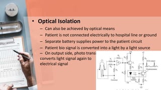 • Optical Isolation
– Can also be achieved by optical means
– Patient is not connected electrically to hospital line or ground
– Separate battery supplies power to the patient circuit
– Patient bio signal is converted into a light by a light source
– On output side, photo transistor
converts light signal again to
electrical signal
 