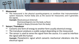 • Measurand
– The measurand is the physical quantity,property or condition that instrumentation
system measures. Human body acts as the source for measurand, and it generates
bio-signals.
Example: Blood pressure (Internal)
Electrocardiograms (on the body surface)
Blood or Biopsy (Emanate from the body)
• Sensor / Transducer
– Converts one form of energy to another form usually electrical energy.
– The transducer produces a usable output depending on the measurand.
– The sensor is used to sense the signal from the source. It is used to interface
the signal with the human
Example: Piezoelectric signal which converts mechanical vibrations into the
electrical signal
 