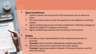 • Signal Conditioner
– Used to convert the output from the transducer into an electrical
value.
– The instrument system sends this quantity to the display or recording
system.
– signal conditioning process includes amplification, filtering, analogue to
digital and Digital to analogue conversions.
– Signal conditioning improves the sensitivity of instruments.
• Display
– Provides a visual representation of the measured parameter or
quantity.
Example: Chart recorder, Cathode Ray oscilloscope (CRO).
– Sometimes alarms are used to hear the audio signals.
Example: Signals generated in Doppler Ultrasound Scanner used for
Fetal Monitoring.
 