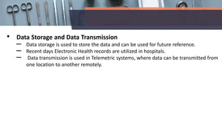 • Data Storage and Data Transmission
– Data storage is used to store the data and can be used for future reference.
– Recent days Electronic Health records are utilized in hospitals.
– Data transmission is used in Telemetric systems, where data can be transmitted from
one location to another remotely.
 