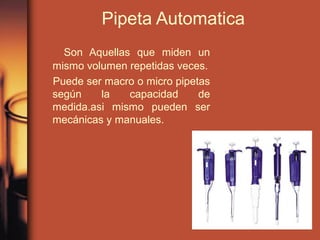 Pipeta Automatica
Son Aquellas que miden un
mismo volumen repetidas veces.
Puede ser macro o micro pipetas
según la capacidad de
medida.asi mismo pueden ser
mecánicas y manuales.
 