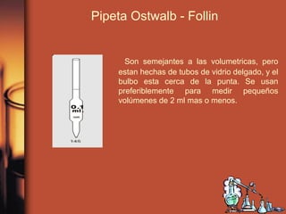 Pipeta Ostwalb - Follin
Son semejantes a las volumetricas, pero
estan hechas de tubos de vidrio delgado, y el
bulbo esta cerca de la punta. Se usan
preferiblemente para medir pequeños
volúmenes de 2 ml mas o menos.
 