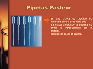 Pipetas Pasteur
Es una pipeta de plástico no
calibrada pero si graduada que
se utiliza apretando la boquilla de
arriba e introduciendo en la
probeta,
para poder sacar el líquido.
 