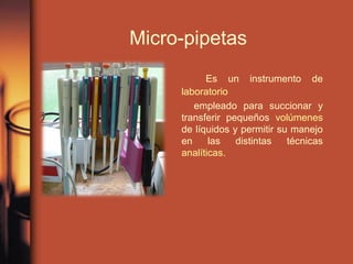 Micro-pipetas
Es un instrumento de
laboratorio
empleado para succionar y
transferir pequeños volúmenes
de líquidos y permitir su manejo
en las distintas técnicas
analíticas.
 