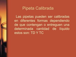Pipeta Calibrada
Las pipetas pueden ser calibradas
en diferentes formas dependiendo
de que contengan o entreguen una
determinada cantidad de líquido
estos son: TD Y TC
 