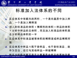 标准加入法体系的不同 反应体系中有额外的两栏，一个是向基质中加入样品，一个是加入稀释液 加入的标准品的体积＋稀释剂的体积＋样品的体积＝分析中样品的总体积，而且加入标准品的体积是总分析样品体积的一半 反应体系中标准品被等体积的稀释液或样品稀释所致 反应体系中样品 1 既不含样品，也不含标准品，故作为空白，但它与其他样品一样被稀释 样品 5 的吸光度可用于计算基质中样品的原始浓度 
