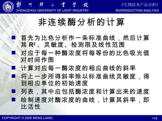 非连续酶分析的计算 首先为比色分析作一条标准曲线，然后计算其 R 2 、灵敏度、检测限及线性范围 对应于每一种酶浓度将每等份的比色吸光值对时间作图 计算对应每一酶浓度的相应曲线的斜率 将上一步所得斜率除以标准曲线灵敏度，得到相应单位的初始速度 列表，其中应包括酶浓度和计算出来的速度 绘制速度对酶浓度的曲线，计算其斜率，即比活性 