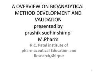 A OVERVIEW ON BIOANALYTICAL
METHOD DEVELOPMENT AND
VALIDATION
presented by
prashik sudhir shimpi
M.Pharm
R.C. Patel institute of
pharmaceutical Education and
Research,shirpur
1
 