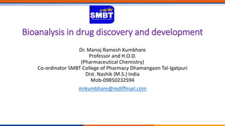 Bioanalysis in drug discovery and development
Dr. Manoj Ramesh Kumbhare
Professor and H.O.D.
(Pharmaceutical Chemistry)
Co-ordinator SMBT College of Pharmacy Dhamangaon Tal-Igatpuri
Dist. Nashik (M.S.) India
Mob-09850232594
mrkumbhare@rediffmail.com
 