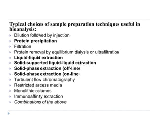 Typical choices of sample preparation techniques useful in
bioanalysis:
 Dilution followed by injection
 Protein precipitation
 Filtration
 Protein removal by equilibrium dialysis or ultrafiltration
 Liquid-liquid extraction
 Solid-supported liquid-liquid extraction
 Solid-phase extraction (off-line)
 Solid-phase extraction (on-line)
 Turbulent flow chromatography
 Restricted access media
 Monolithic columns
 Immunoaffinity extraction
 Combinations of the above
 