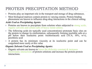 PROTEIN PRECIPITATION METHOD
 Proteins play an important role in the transport and storage of drug substances.
 Most biological matrices contain protein to varying extents. Protein binding
phenomena are known to influence drug-drug interactions in the clinical setting.
Acids Used as Precipitating Agents:
 Proteins are known to precipitate from solution when subjected to strong acids,
organic solvents and certain salts of heavy metal cations.
 The following acids (in typically used concentrations) protonate basic sites on
the protein to change its conformation, subsequently forming insoluble salts at a
pH below their isoelectric point: trichloroacetic acid (TCA; 10%, w/v),
perchloric acid
 A protein has its minimum viscosity at its isoelectric point and can be
coagulated more easily at this value
Organic Solvents Used as Precipitating Agents:
 Organic solvents are known to lower the dielectric constant & increases
electrostatic interactions of protein solutions and increase the protein-protein
interactions.
 