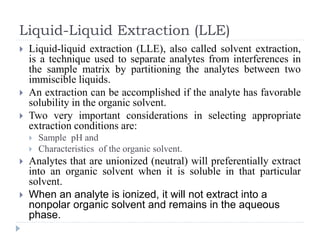 Liquid-Liquid Extraction (LLE)
 Liquid-liquid extraction (LLE), also called solvent extraction,
is a technique used to separate analytes from interferences in
the sample matrix by partitioning the analytes between two
immiscible liquids.
 An extraction can be accomplished if the analyte has favorable
solubility in the organic solvent.
 Two very important considerations in selecting appropriate
extraction conditions are:
 Sample pH and
 Characteristics of the organic solvent.
 Analytes that are unionized (neutral) will preferentially extract
into an organic solvent when it is soluble in that particular
solvent.
 When an analyte is ionized, it will not extract into a
nonpolar organic solvent and remains in the aqueous
phase.
 