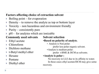 Factors affecting choice of extraction solvent
 Boiling point – for evaporation
 Density – to remove the analyte as top or bottom layer
 Toxicity – non hazardous and environment friendly
 Purity – consistently pure
 pH - for analytes which are ionizable
Commonly used solvents
 Ethyl acetate
 Chloroform
 Dichloro methane
 t-Butyl methyl ether
 Hexane
 Pentane
 Diethyl ether
Solvent selection
•Based on polarity of analyte.
• Analyte is Non polar:
prefer less polar organic solvent.
•Analyte is medium polar:
prefer t-BME & DCM as solvents.
•Analyte is polar :
No recovery in LLE due to its affinity to water.
In these cases ethyl acetate/DCM may give some
recovery.
 