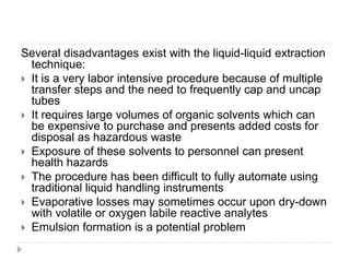Several disadvantages exist with the liquid-liquid extraction
technique:
 It is a very labor intensive procedure because of multiple
transfer steps and the need to frequently cap and uncap
tubes
 It requires large volumes of organic solvents which can
be expensive to purchase and presents added costs for
disposal as hazardous waste
 Exposure of these solvents to personnel can present
health hazards
 The procedure has been difficult to fully automate using
traditional liquid handling instruments
 Evaporative losses may sometimes occur upon dry-down
with volatile or oxygen labile reactive analytes
 Emulsion formation is a potential problem
 