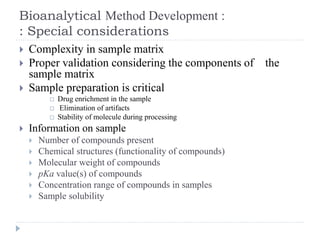 Bioanalytical Method Development :
: Special considerations
 Complexity in sample matrix
 Proper validation considering the components of the
sample matrix
 Sample preparation is critical
 Drug enrichment in the sample
 Elimination of artifacts
 Stability of molecule during processing
 Information on sample
 Number of compounds present
 Chemical structures (functionality of compounds)
 Molecular weight of compounds
 pKa value(s) of compounds
 Concentration range of compounds in samples
 Sample solubility
 